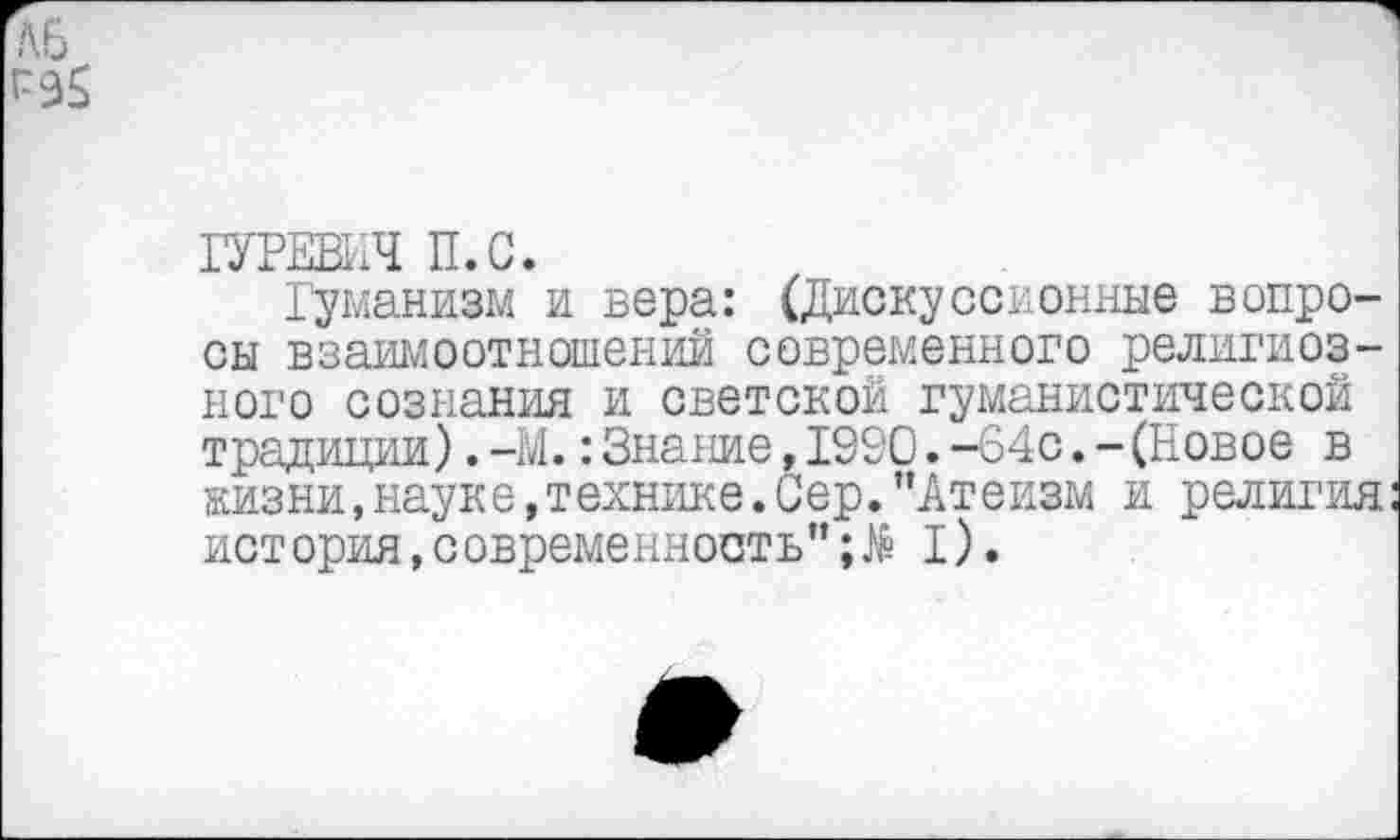 ﻿ГУРЕВИЧ П.С.
Гуманизм и вера: (Дискуссионные вопросы взаимоотношений современного религиозного сознания и светской гуманистической традиции).—М.:Знание,1930.-64с.-(Новое в жизни,науке,технике.Сер.’’Атеизм и религия история,современность”I).